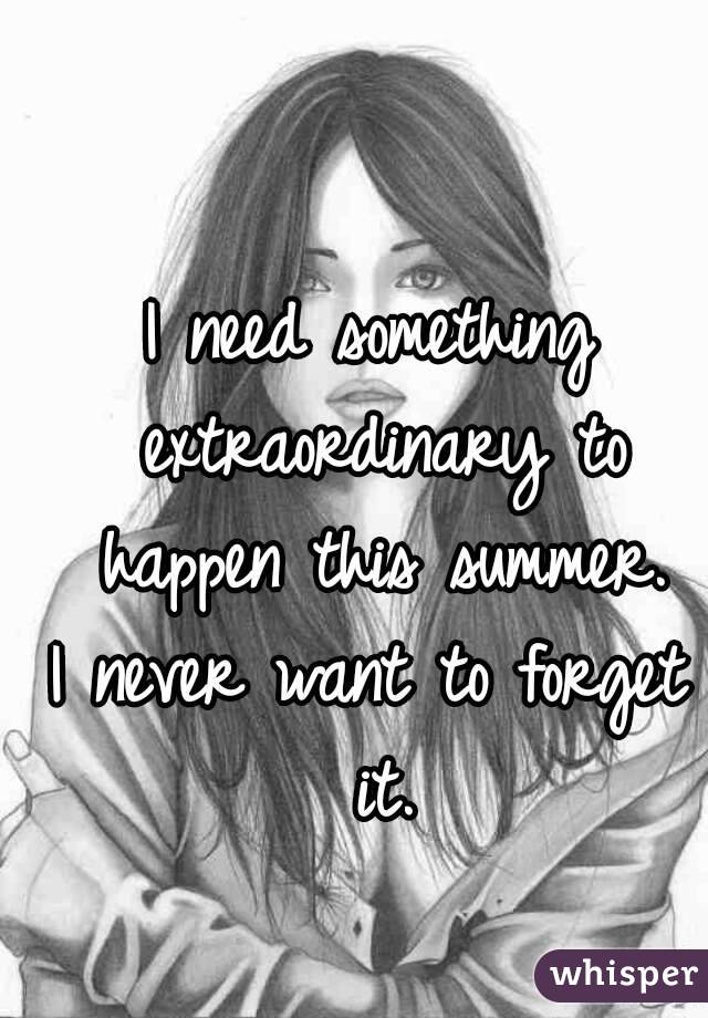 I need something extraordinary to happen this summer.
I never want to forget it.