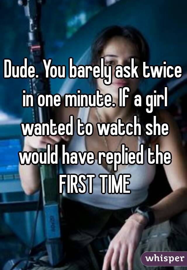 Dude. You barely ask twice in one minute. If a girl wanted to watch she would have replied the FIRST TIME