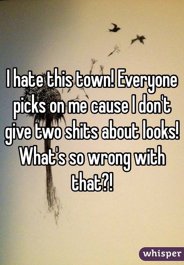 I hate this town! Everyone picks on me cause I don't give two shits about looks! What's so wrong with that?! 