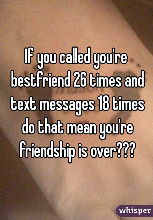 If you called you're bestfriend 26 times and text messages 18 times do that mean you're friendship is over???