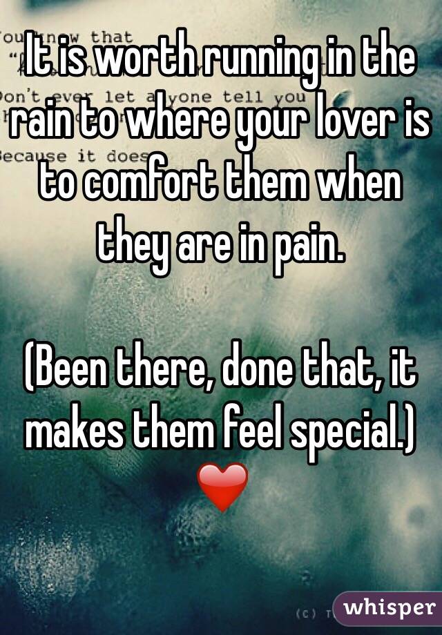 It is worth running in the rain to where your lover is to comfort them when they are in pain. 

(Been there, done that, it makes them feel special.)
❤️