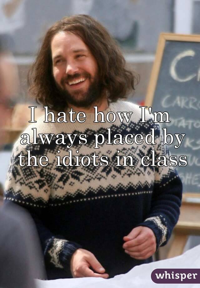 I hate how I'm always placed by the idiots in class