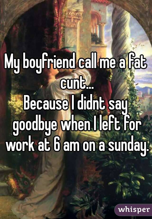 My boyfriend call me a fat cunt...
Because I didnt say goodbye when I left for work at 6 am on a sunday.