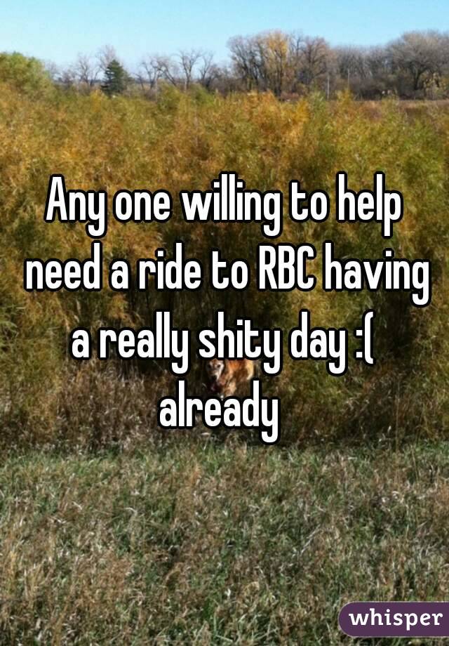 Any one willing to help need a ride to RBC having a really shity day :(  already  