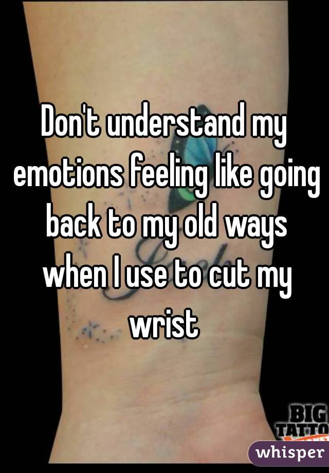 Don't understand my emotions feeling like going back to my old ways when I use to cut my wrist 
