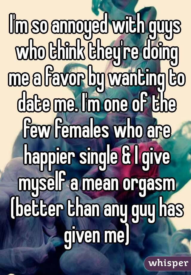 I'm so annoyed with guys who think they're doing me a favor by wanting to date me. I'm one of the few females who are happier single & I give myself a mean orgasm (better than any guy has given me)