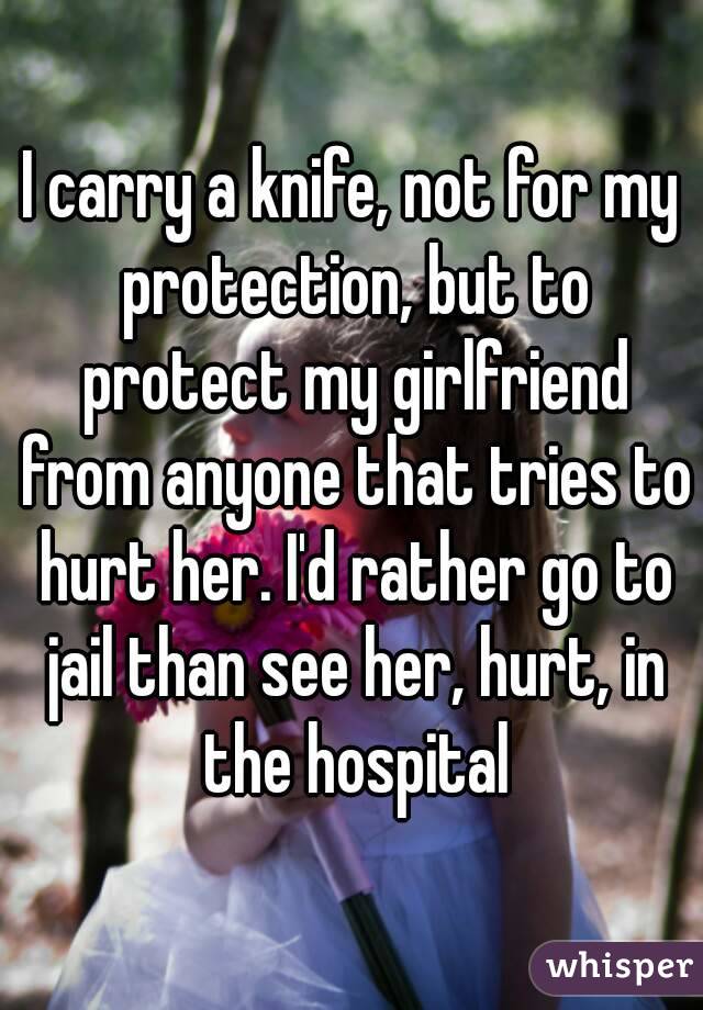 I carry a knife, not for my protection, but to protect my girlfriend from anyone that tries to hurt her. I'd rather go to jail than see her, hurt, in the hospital