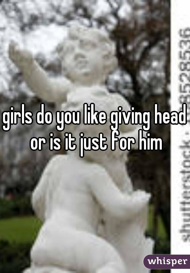 girls do you like giving head or is it just for him