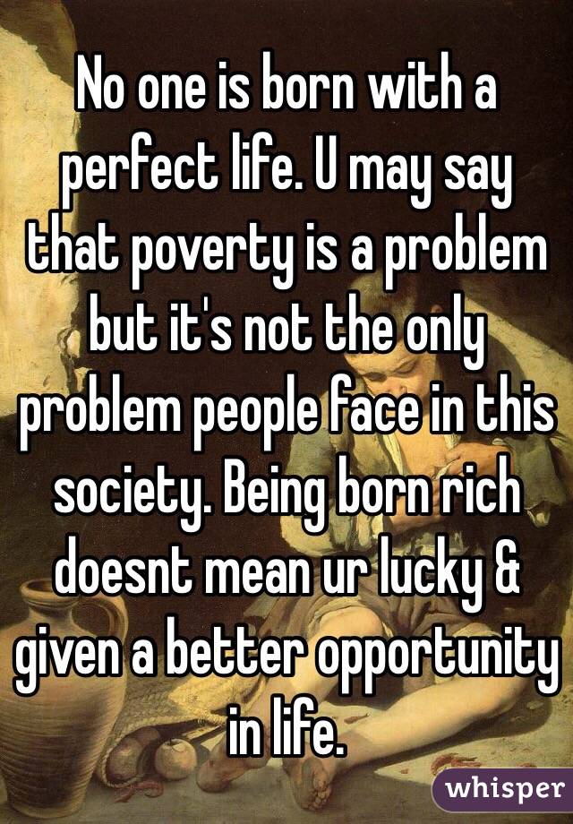 No one is born with a perfect life. U may say that poverty is a problem but it's not the only problem people face in this society. Being born rich doesnt mean ur lucky & given a better opportunity in life.