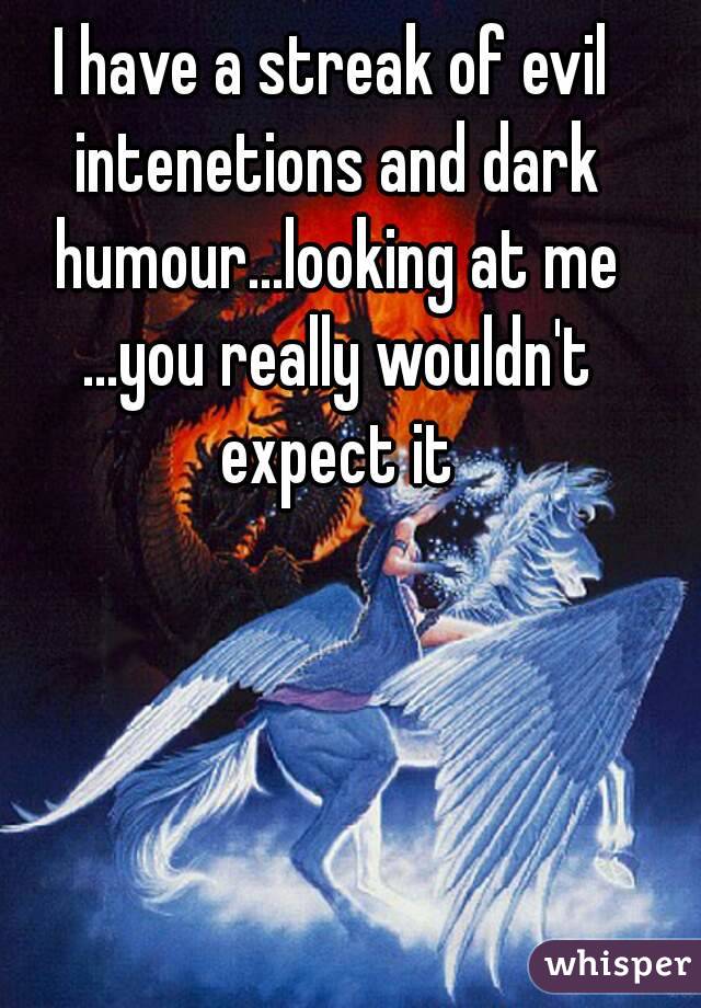 I have a streak of evil intenetions and dark humour...looking at me ...you really wouldn't expect it