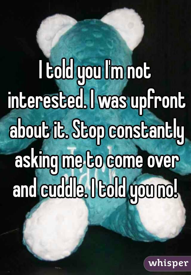 I told you I'm not interested. I was upfront about it. Stop constantly asking me to come over and cuddle. I told you no! 