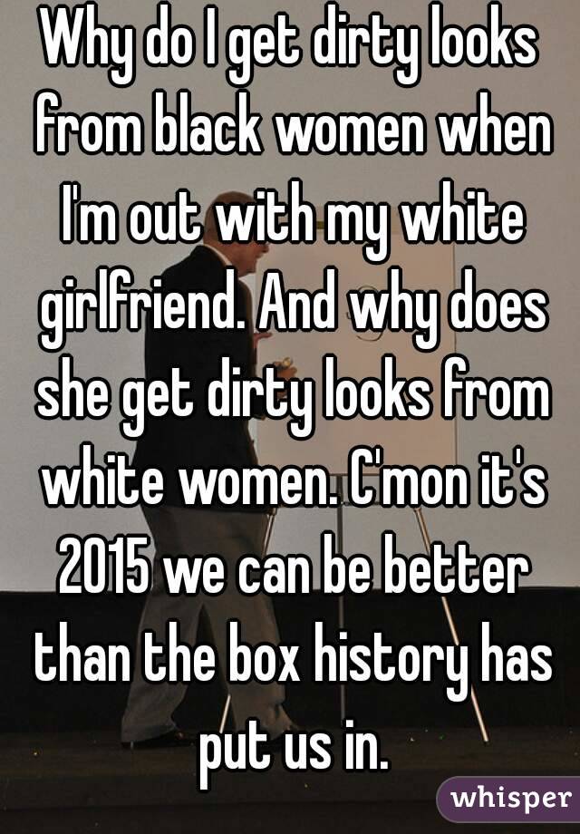 Why do I get dirty looks from black women when I'm out with my white girlfriend. And why does she get dirty looks from white women. C'mon it's 2015 we can be better than the box history has put us in.