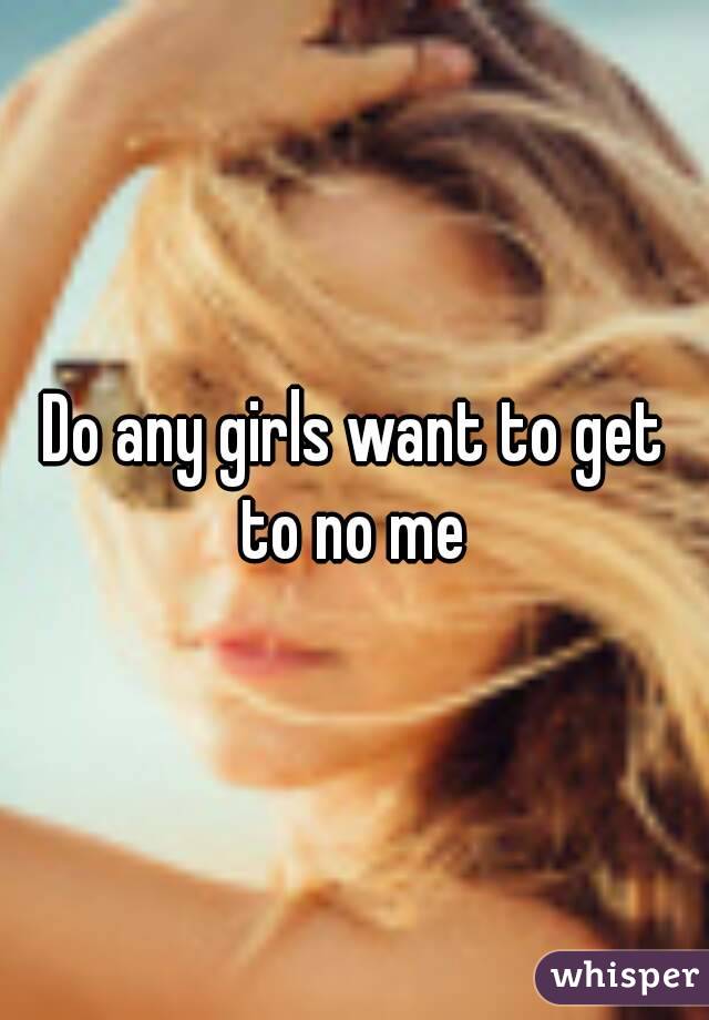 Do any girls want to get to no me 