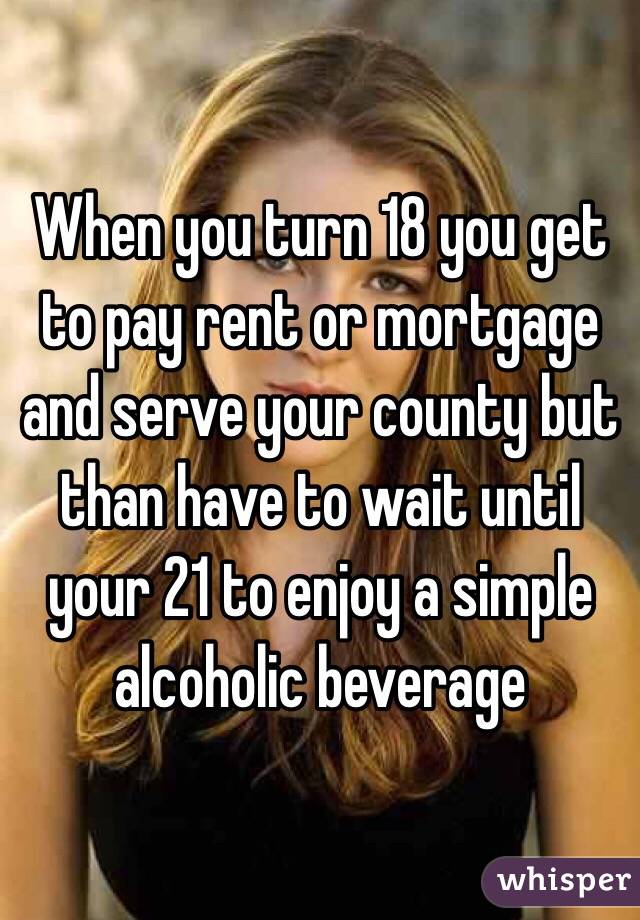 When you turn 18 you get to pay rent or mortgage and serve your county but than have to wait until your 21 to enjoy a simple alcoholic beverage 