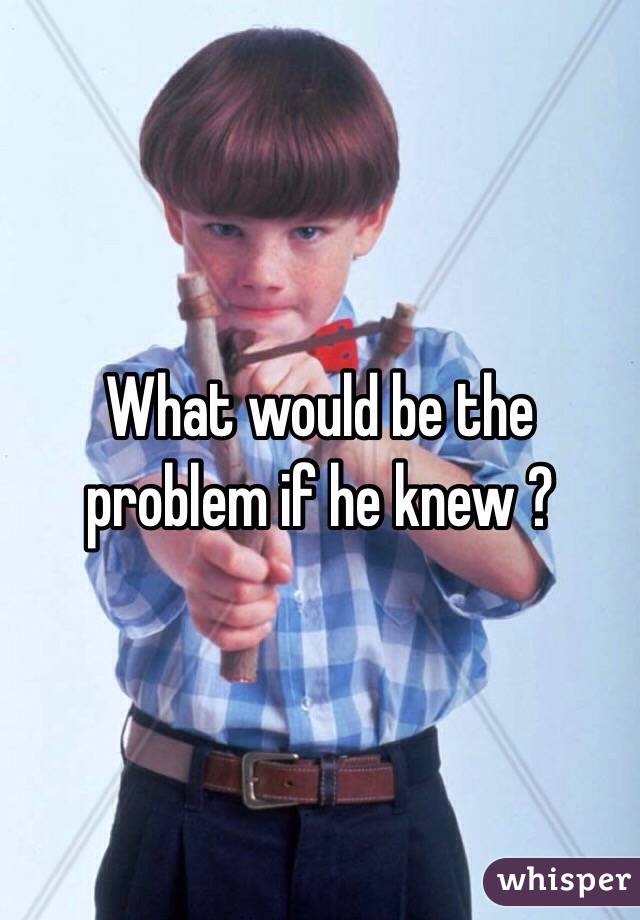 What would be the problem if he knew ?