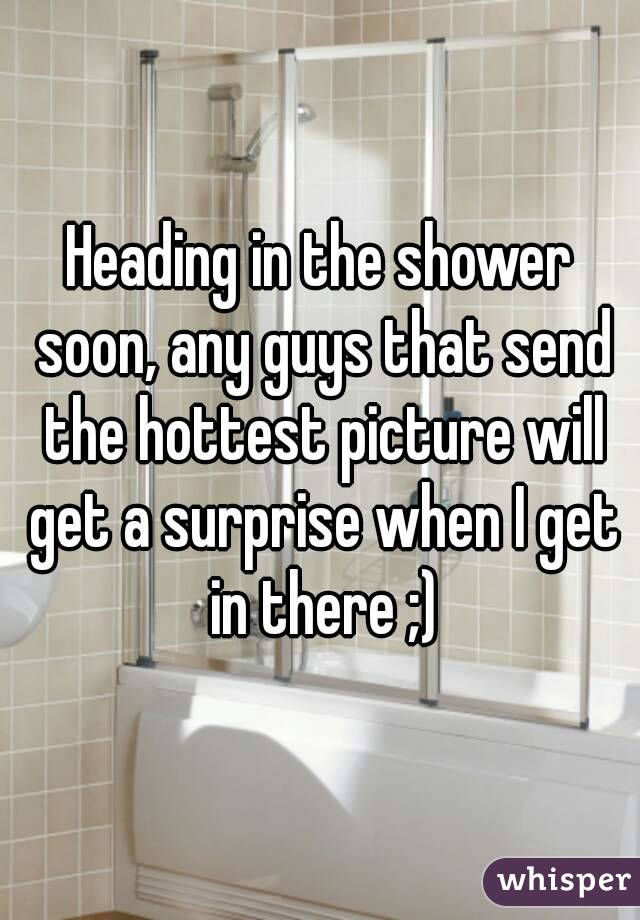 Heading in the shower soon, any guys that send the hottest picture will get a surprise when I get in there ;)