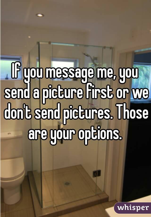 If you message me, you send a picture first or we don't send pictures. Those are your options. 
