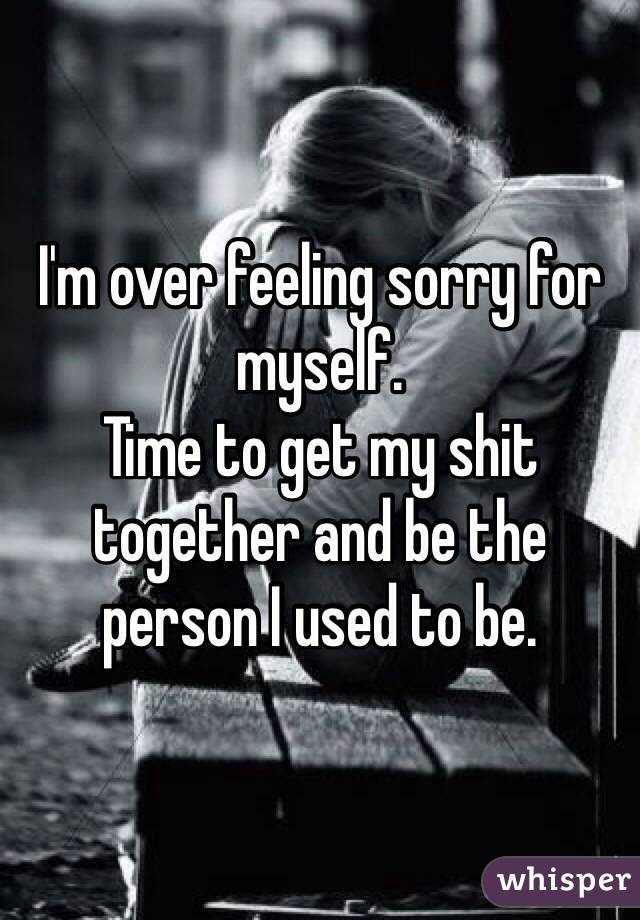 I'm over feeling sorry for myself. 
Time to get my shit together and be the person I used to be. 