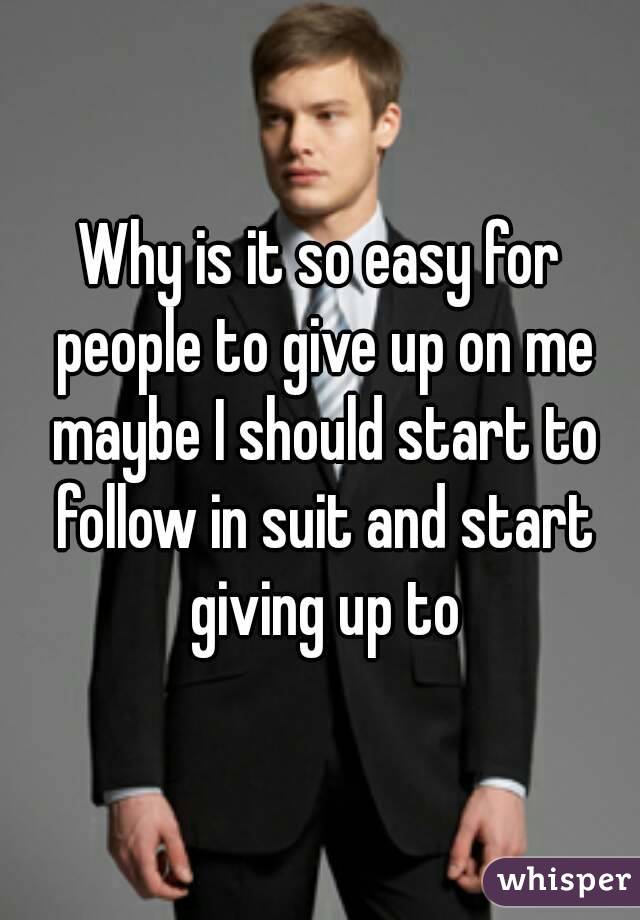Why is it so easy for people to give up on me maybe I should start to follow in suit and start giving up to