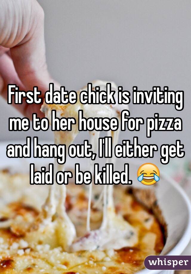 First date chick is inviting me to her house for pizza and hang out, I'll either get laid or be killed. 😂