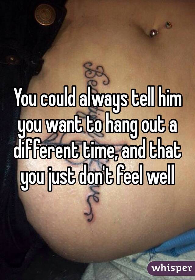 You could always tell him you want to hang out a different time, and that you just don't feel well