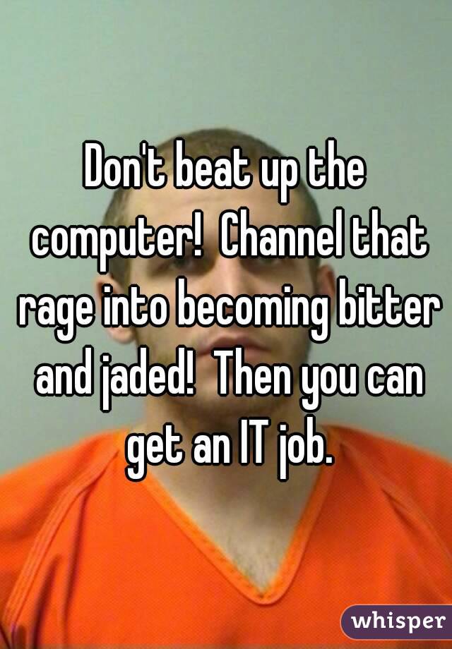 Don't beat up the computer!  Channel that rage into becoming bitter and jaded!  Then you can get an IT job.