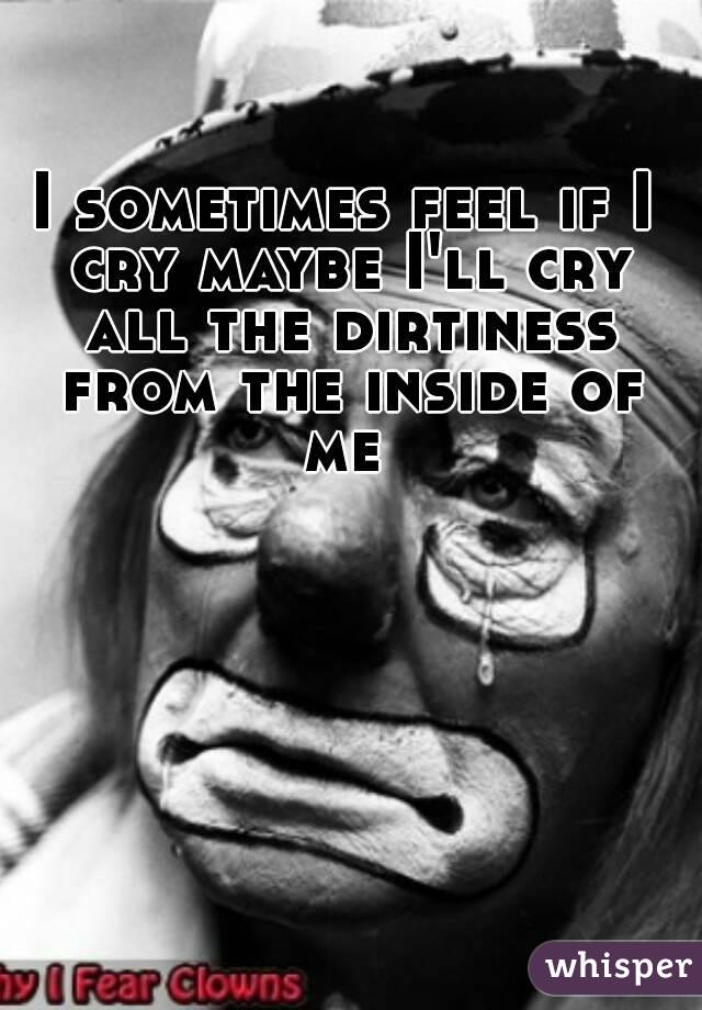 I sometimes feel if I cry maybe I'll cry all the dirtiness from the inside of me 