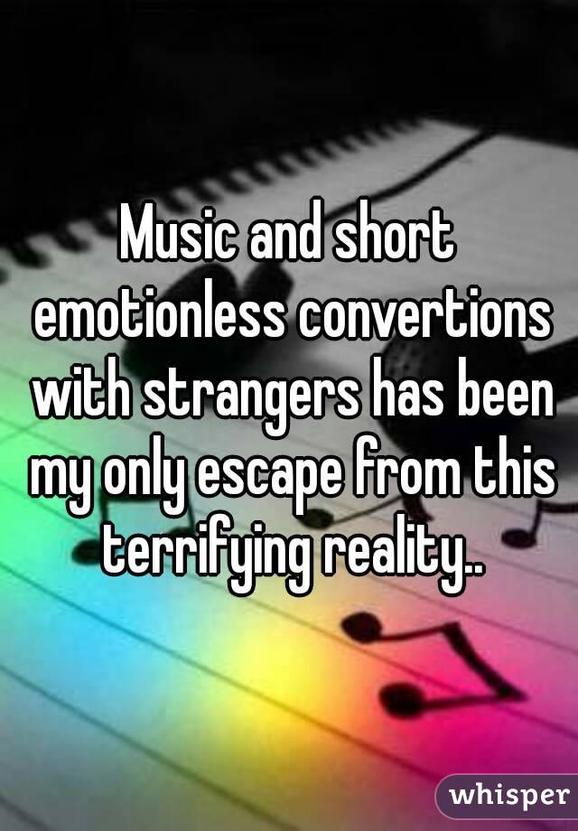 Music and short emotionless convertions with strangers has been my only escape from this terrifying reality..