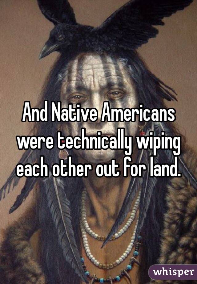 And Native Americans were technically wiping each other out for land.