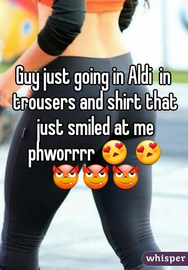 Guy just going in Aldi  in trousers and shirt that just smiled at me phworrrr 😍 😍 😈😈😈