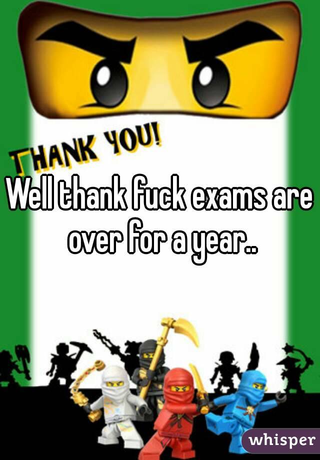 Well thank fuck exams are over for a year..