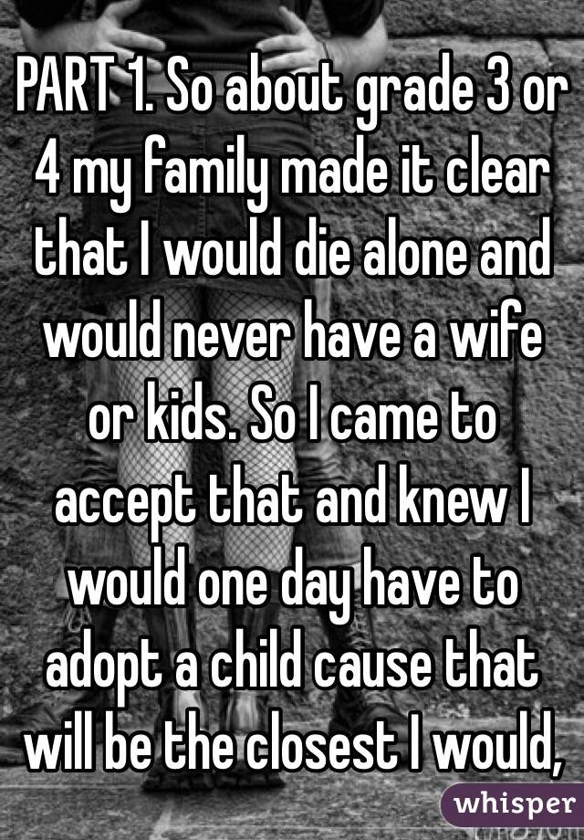 PART 1. So about grade 3 or 4 my family made it clear that I would die alone and would never have a wife or kids. So I came to accept that and knew I would one day have to adopt a child cause that will be the closest I would,