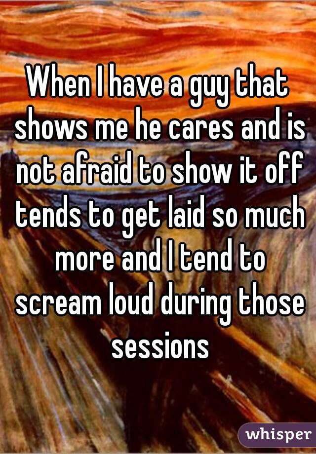 When I have a guy that shows me he cares and is not afraid to show it off tends to get laid so much more and I tend to scream loud during those sessions