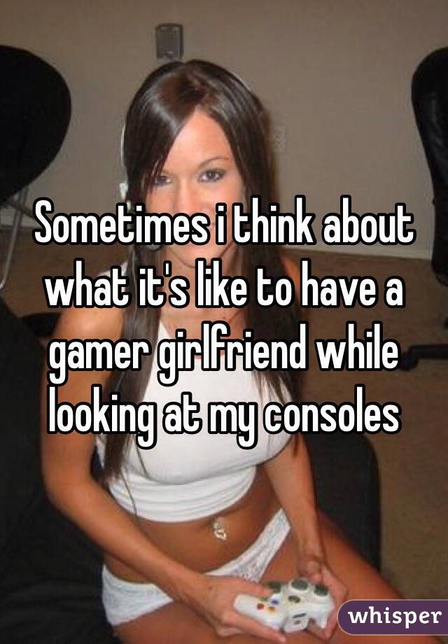 Sometimes i think about what it's like to have a gamer girlfriend while looking at my consoles