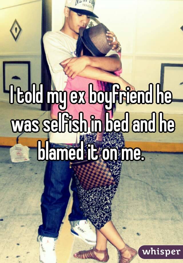 I told my ex boyfriend he was selfish in bed and he blamed it on me. 