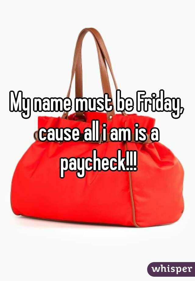 My name must be Friday, cause all i am is a paycheck!!!