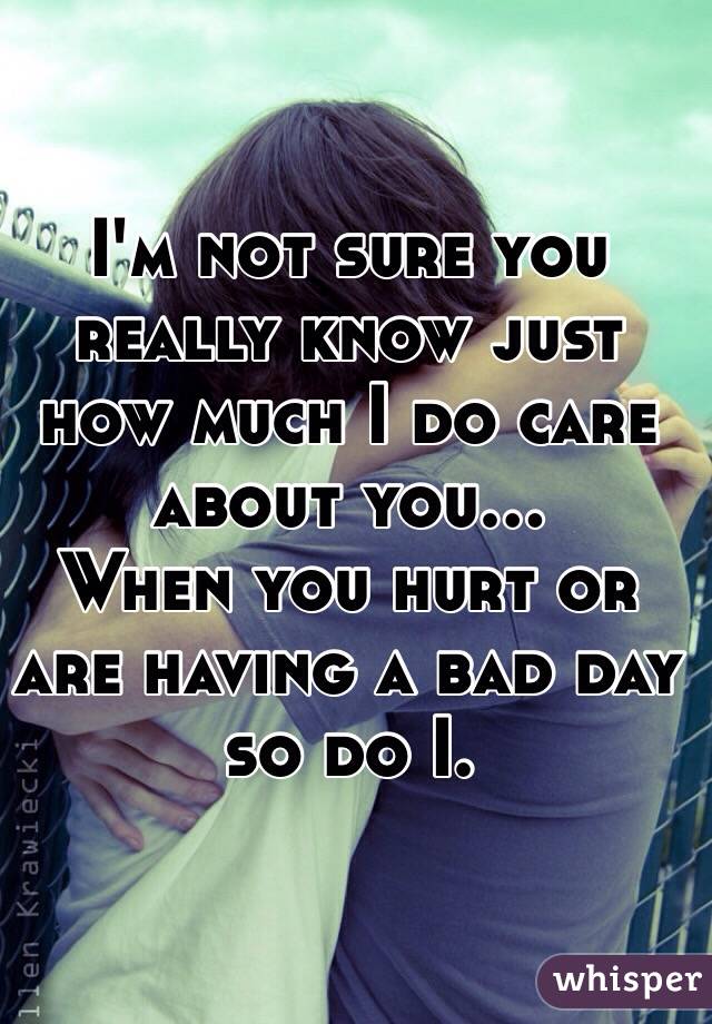 I'm not sure you really know just how much I do care about you... 
When you hurt or are having a bad day so do I. 