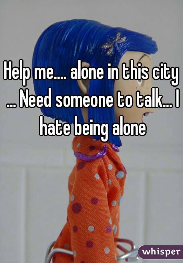 Help me.... alone in this city ... Need someone to talk... I hate being alone