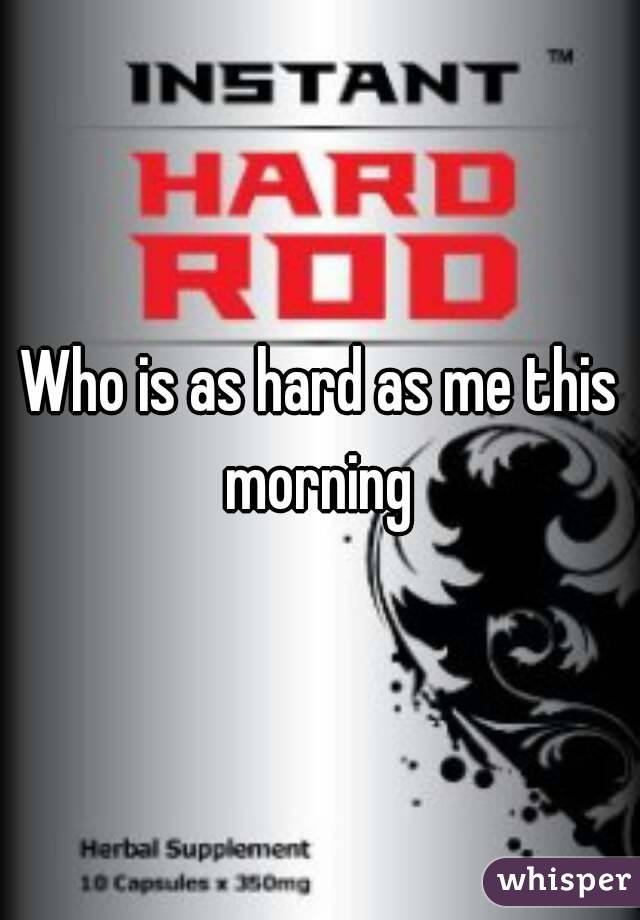 Who is as hard as me this morning 