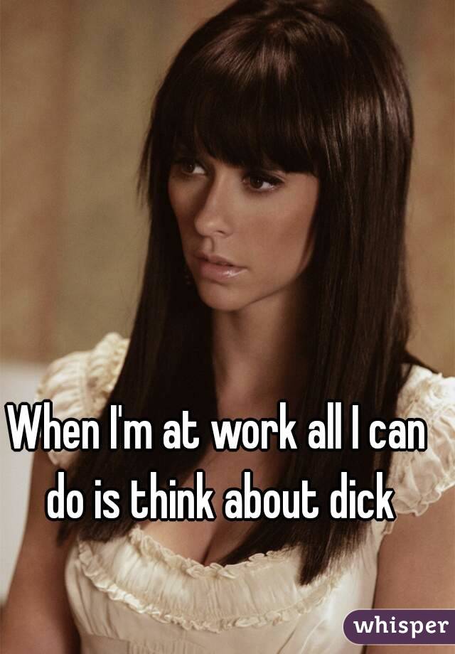 When I'm at work all I can do is think about dick