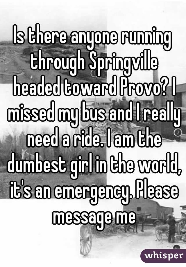 Is there anyone running through Springville headed toward Provo? I missed my bus and I really need a ride. I am the dumbest girl in the world, it's an emergency. Please message me