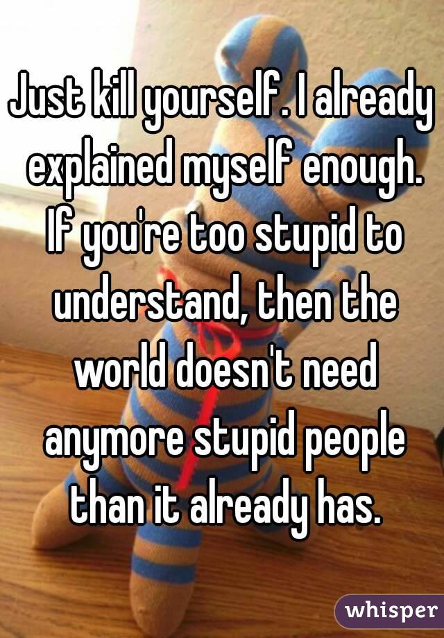 Just kill yourself. I already explained myself enough. If you're too stupid to understand, then the world doesn't need anymore stupid people than it already has.