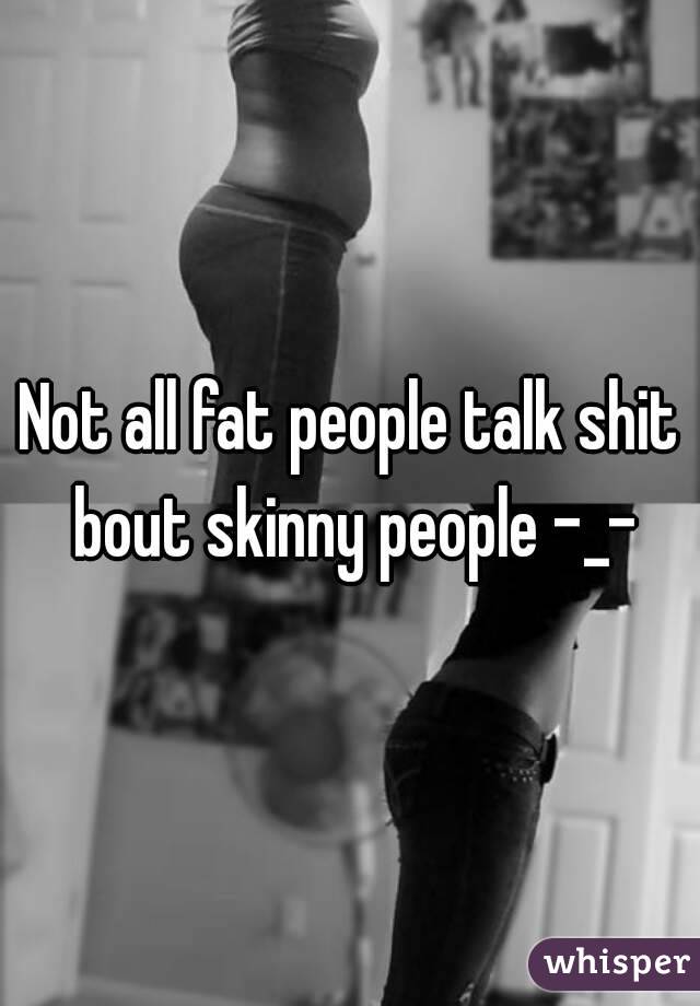Not all fat people talk shit bout skinny people -_-