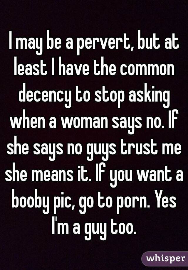 I may be a pervert, but at least I have the common decency to stop asking when a woman says no. If she says no guys trust me she means it. If you want a booby pic, go to porn. Yes I'm a guy too.