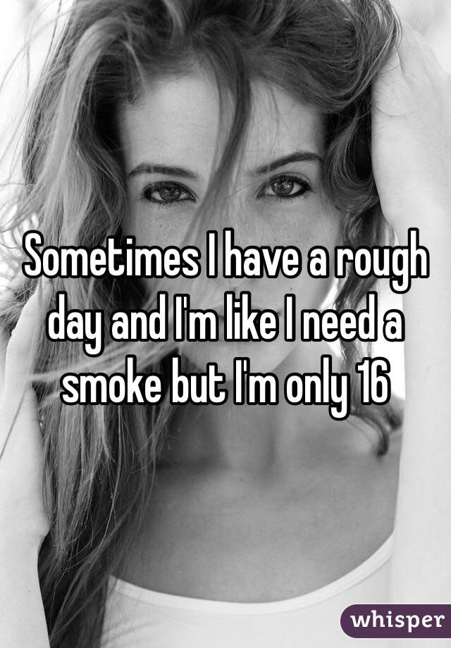 Sometimes I have a rough day and I'm like I need a smoke but I'm only 16 