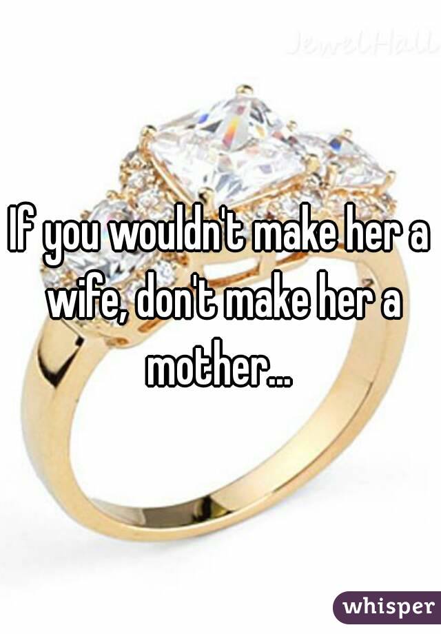 If you wouldn't make her a wife, don't make her a mother... 