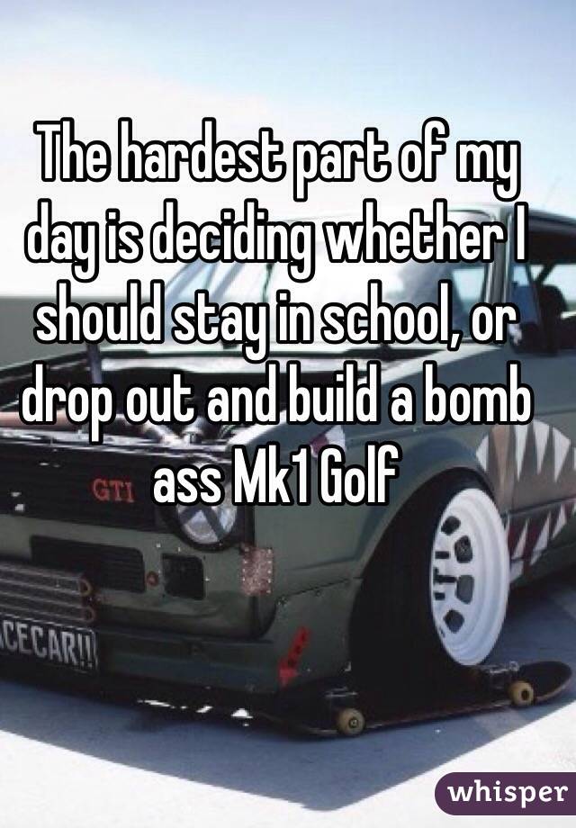 The hardest part of my day is deciding whether I should stay in school, or drop out and build a bomb ass Mk1 Golf