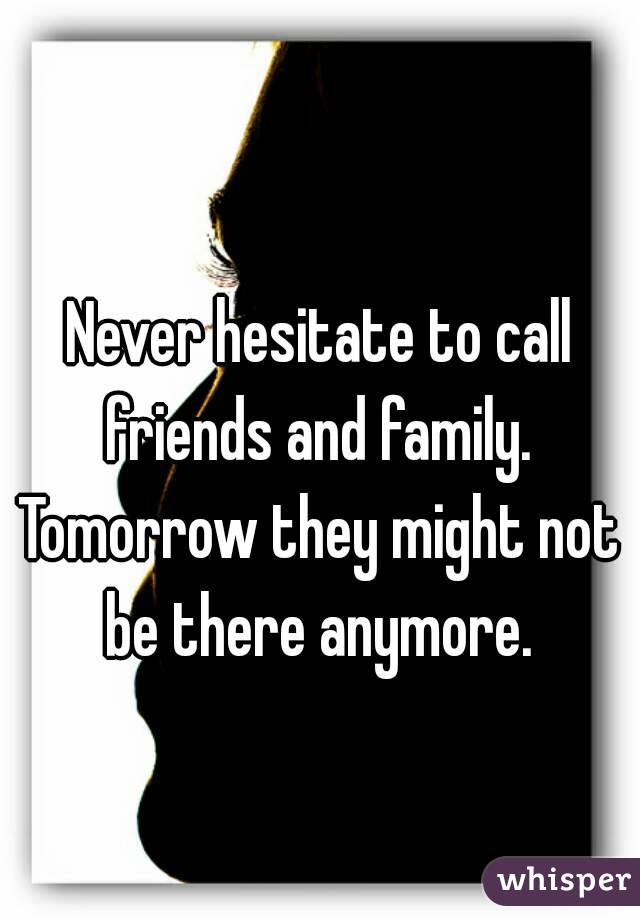 
Never hesitate to call friends and family. 
Tomorrow they might not be there anymore. 