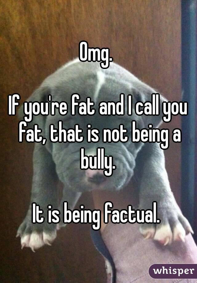 Omg. 

If you're fat and I call you fat, that is not being a bully. 

It is being factual. 