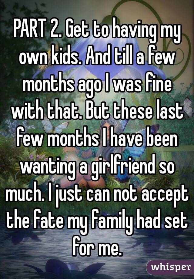 PART 2. Get to having my own kids. And till a few months ago I was fine with that. But these last few months I have been wanting a girlfriend so much. I just can not accept the fate my family had set for me.  